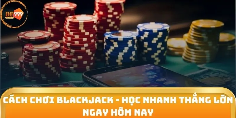 Cách Chơi Blackjack - Học Nhanh Thắng Lớn Ngay Hôm Nay