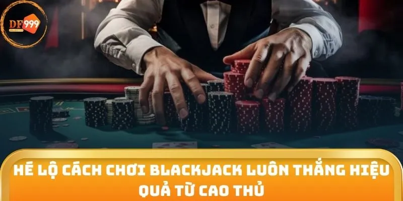 Hé lộ cách chơi Blackjack luôn thắng hiệu quả từ cao thủ